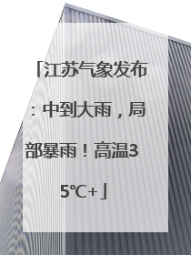 江苏气象发布：中到大雨，局部暴雨！高温35℃+