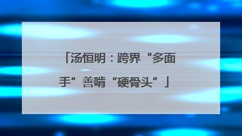 汤恒明：跨界“多面手”善啃“硬骨头”