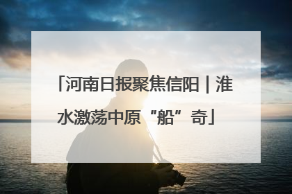 河南日报聚焦信阳｜淮水激荡中原“船”奇