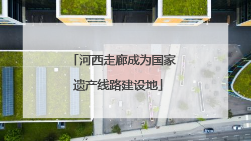 河西走廊成为国家遗产线路建设地