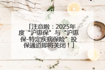 注意啦：2025年度“沪惠保”与“沪惠保-特定疾病保险”投保通道即将关闭！