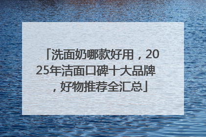洗面奶哪款好用，2025年洁面口碑十大品牌，好物推荐全汇总