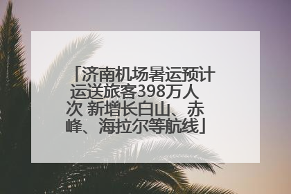 济南机场暑运预计运送旅客398万人次 新增长白山、赤峰、海拉尔等航线