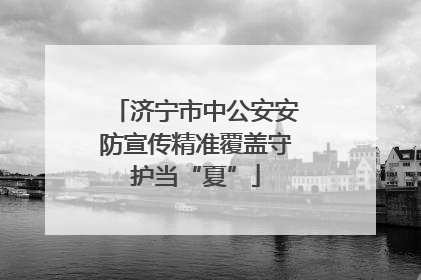 济宁市中公安安防宣传精准覆盖守护当“夏”