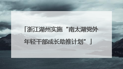浙江湖州实施“南太湖党外年轻干部成长助推计划”