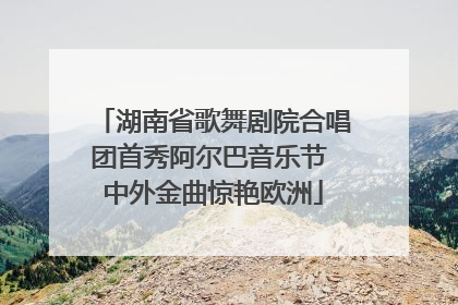 湖南省歌舞剧院合唱团首秀阿尔巴音乐节 中外金曲惊艳欧洲