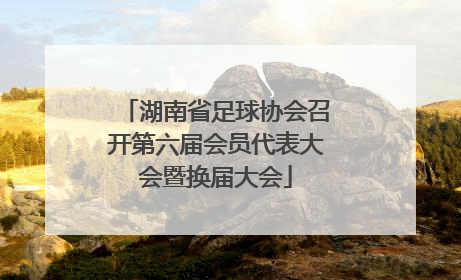 湖南省足球协会召开第六届会员代表大会暨换届大会
