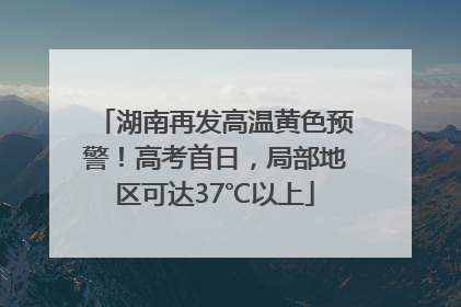 湖南再发高温黄色预警！高考首日，局部地区可达37℃以上