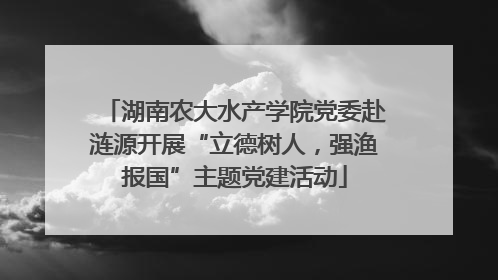 湖南农大水产学院党委赴涟源开展“立德树人，强渔报国”主题党建活动