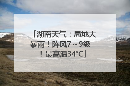 湖南天气：局地大暴雨！阵风7～9级！最高温34℃