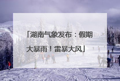 湖南气象发布：假期大暴雨！雷暴大风