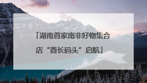 湖南首家南非好物集合店“酋长码头”启航
