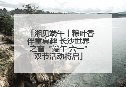 湘见端午丨粽叶香伴童真趣 长沙世界之窗“端午·六一”双节活动将启