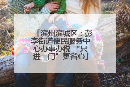 滨州滨城区：彭李街道便民服务中心办事办税 “只进一门”更省心