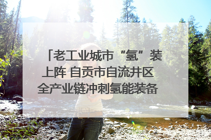 老工业城市“氢”装上阵 自贡市自流井区全产业链冲刺氢能装备制造新高地｜美好生活有“盐”味