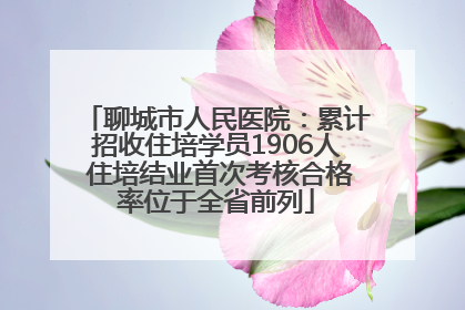 聊城市人民医院：累计招收住培学员1906人 住培结业首次考核合格率位于全省前列