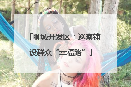 聊城开发区：巡察铺设群众“幸福路”