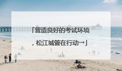 营造良好的考试环境，松江城管在行动→