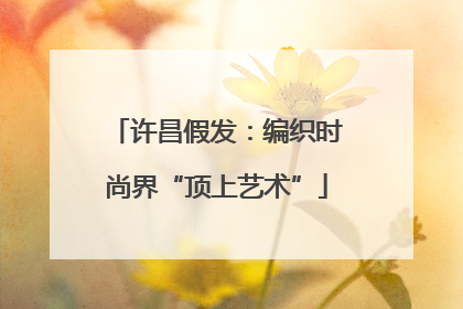 许昌假发：编织时尚界“顶上艺术”