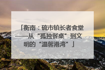 衡南：硫市镇长者食堂——从“孤独餐桌”到文明的“温馨港湾”