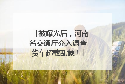 被曝光后，河南省交通厅介入调查货车超载乱象！