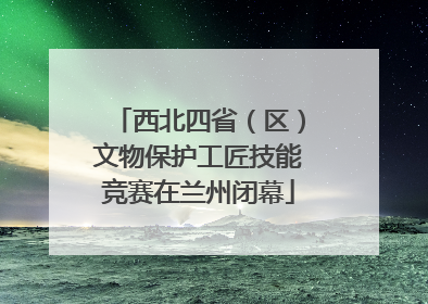 西北四省（区）文物保护工匠技能竞赛在兰州闭幕