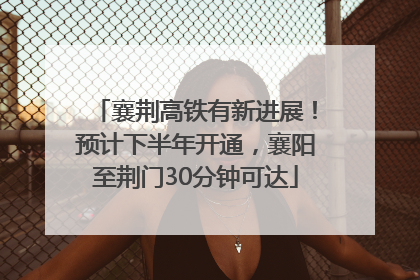 襄荆高铁有新进展！预计下半年开通，襄阳至荆门30分钟可达