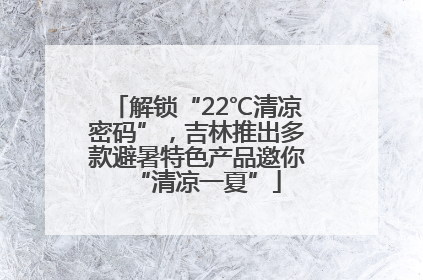 解锁“22℃清凉密码”，吉林推出多款避暑特色产品邀你“清凉一夏”