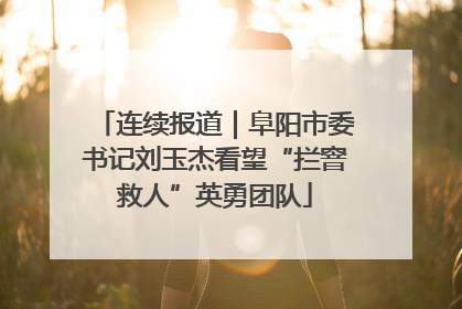 连续报道｜阜阳市委书记刘玉杰看望“拦窨救人”英勇团队