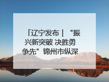 辽宁发布｜“振兴新突破 决胜勇争先”锦州市纵深推进区域中心城市建设 打造高质量发展新增长极
