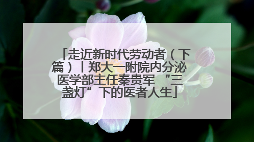 走近新时代劳动者（下篇）丨郑大一附院内分泌医学部主任秦贵军 “三盏灯”下的医者人生