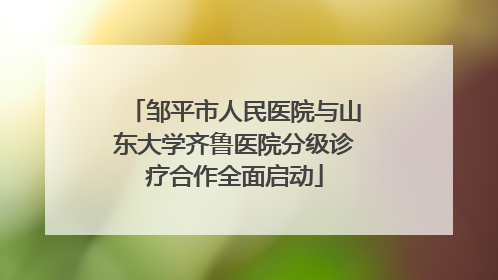 邹平市人民医院与山东大学齐鲁医院分级诊疗合作全面启动