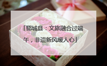 郓城县：文旅融合过端午，非遗新风暖人心