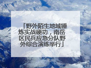 野外陌生地域锤炼实战硬功，南岳区民兵应急分队野外综合演练举行