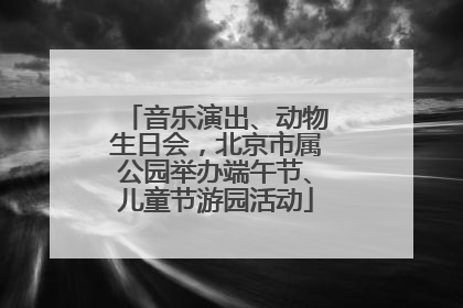 音乐演出、动物生日会，北京市属公园举办端午节、儿童节游园活动