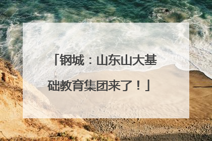 钢城：山东山大基础教育集团来了！