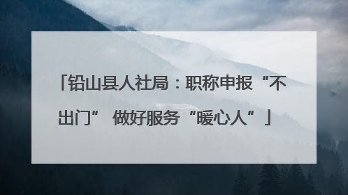 铅山县人社局：职称申报“不出门” 做好服务“暖心人”