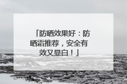 防晒效果好：防晒霜推荐，安全有效又显白！
