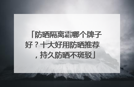 防晒隔离霜哪个牌子好？十大好用防晒推荐，持久防晒不斑驳