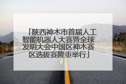 陕西神木市首届人工智能机器人大赛暨全球发明大会中国区神木赛区选拔赛隆重举行