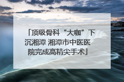 顶级骨科“大咖”下沉湘潭 湘潭市中医医院完成高精尖手术