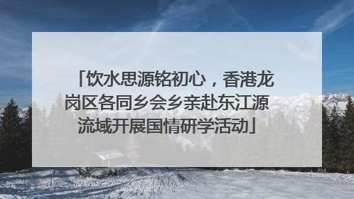 饮水思源铭初心，香港龙岗区各同乡会乡亲赴东江源流域开展国情研学活动