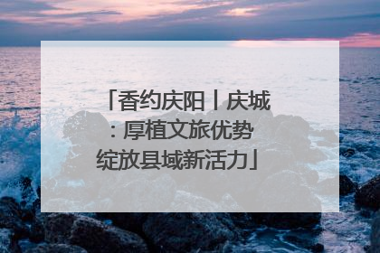 香约庆阳丨庆城：厚植文旅优势 绽放县域新活力