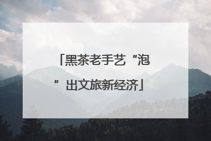 黑茶老手艺“泡”出文旅新经济