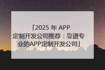 2025 年 APP 定制开发公司推荐：靠谱专业的APP定制开发公司