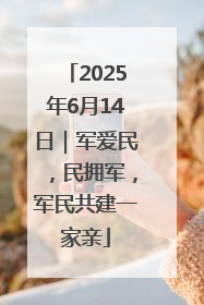 2025年6月14日｜军爱民，民拥军，军民共建一家亲