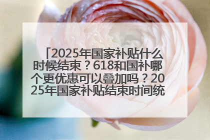 2025年国家补贴什么时候结束？618和国补哪个更优惠可以叠加吗？2025年国家补贴结束时间统一为12月31日