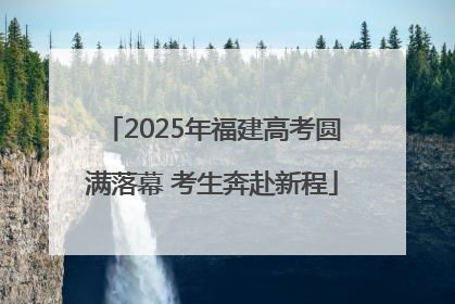 2025年福建高考圆满落幕 考生奔赴新程