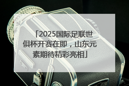 2025国际足联世俱杯开赛在即，山东元素期待精彩亮相