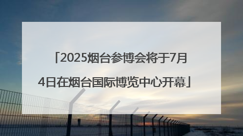 2025烟台参博会将于7月4日在烟台国际博览中心开幕